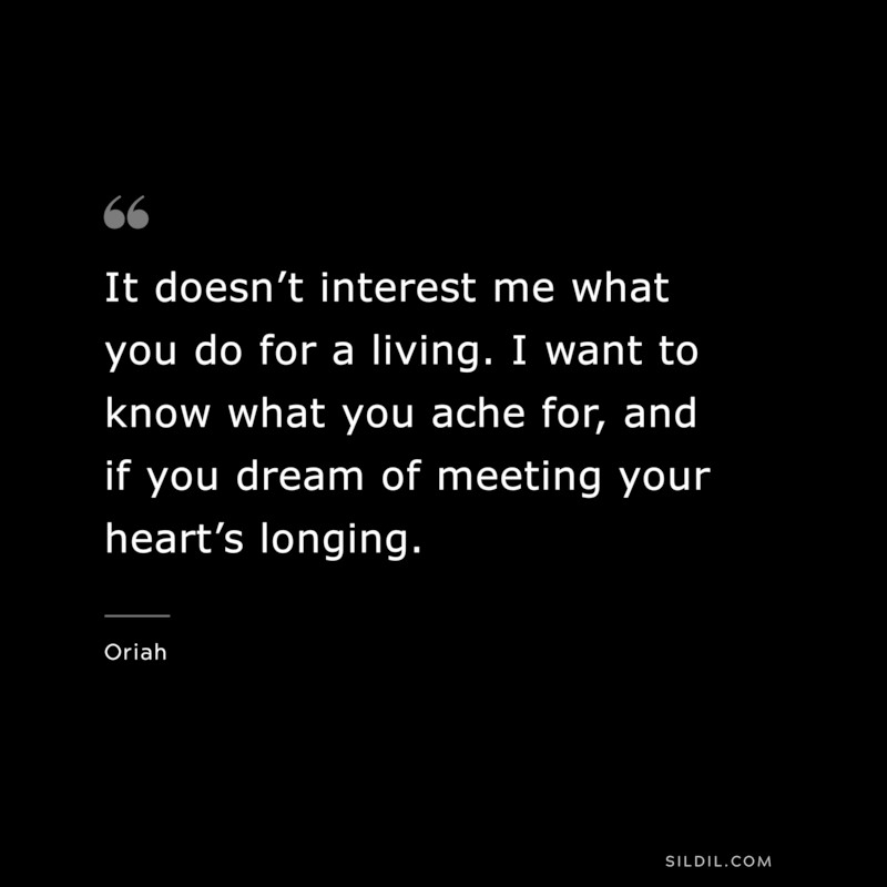 It doesn’t interest me what you do for a living. I want to know what you ache for, and if you dream of meeting your heart’s longing. ― Oriah
