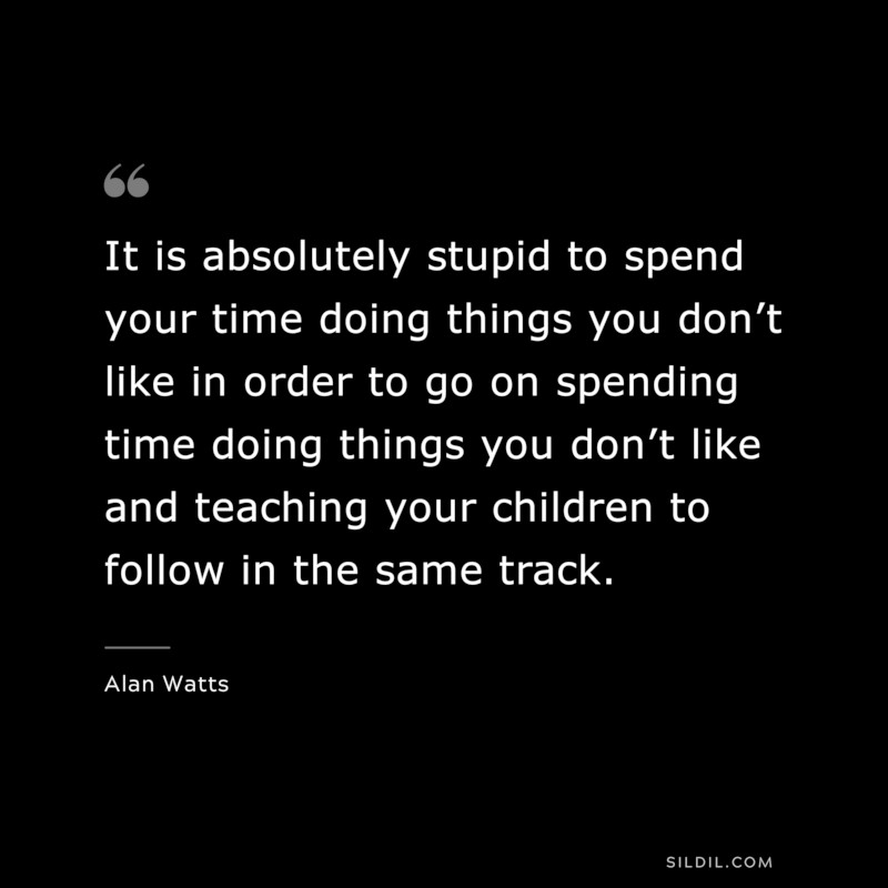 It is absolutely stupid to spend your time doing things you don’t like in order to go on spending time doing things you don’t like and teaching your children to follow in the same track. ― Alan Watts