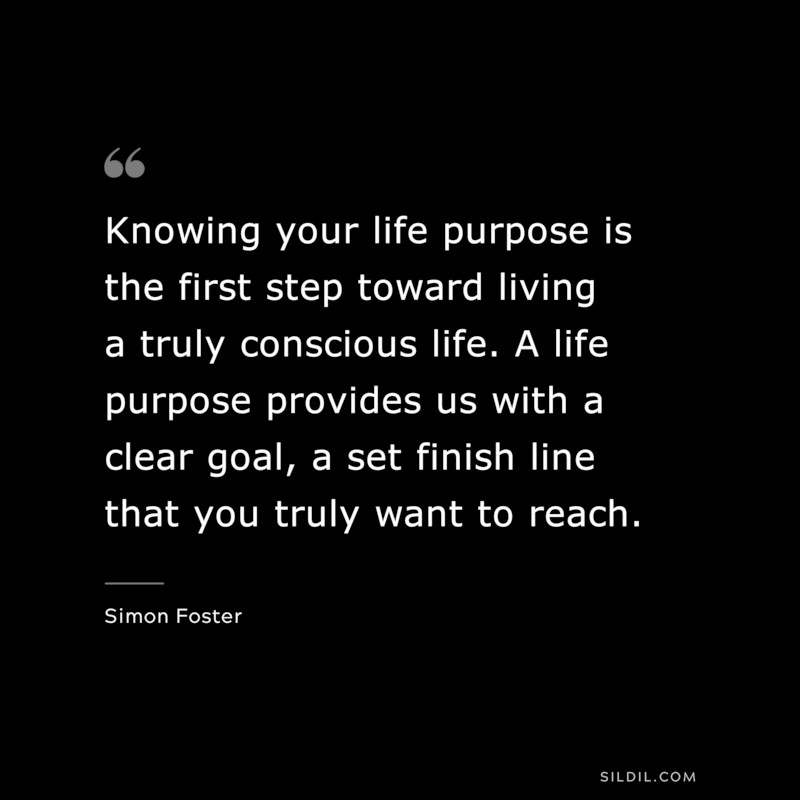 Knowing your life purpose is the first step toward living a truly conscious life. A life purpose provides us with a clear goal, a set finish line that you truly want to reach. ― Simon Foster