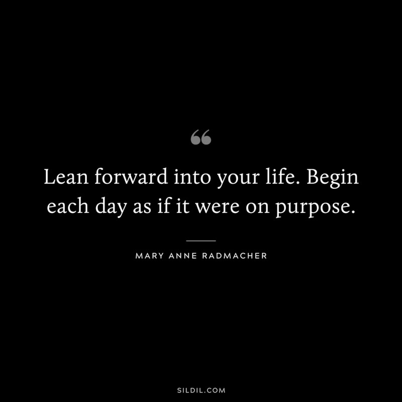 Lean forward into your life. Begin each day as if it were on purpose. ― Mary Anne Radmacher