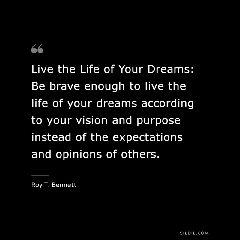 Live the Life of Your Dreams: Be brave enough to live the life of your dreams according to your vision and purpose instead of the expectations and opinions of others. ― Roy T. Bennett