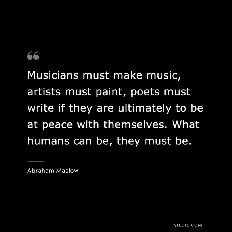 Musicians must make music, artists must paint, poets must write if they are ultimately to be at peace with themselves. What humans can be, they must be. ― Abraham Maslow