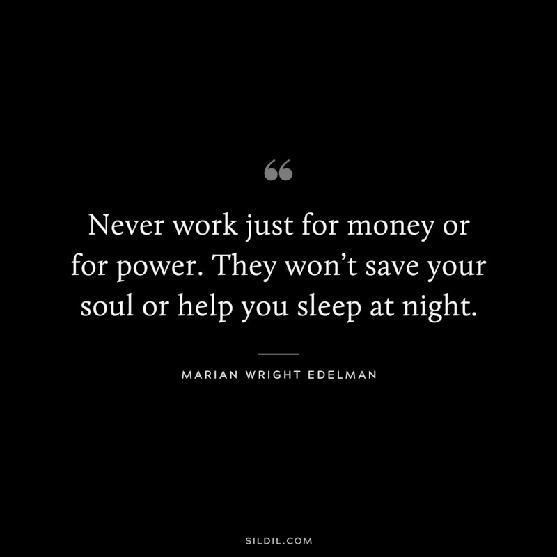 Never work just for money or for power. They won’t save your soul or help you sleep at night. ― Marian Wright Edelman