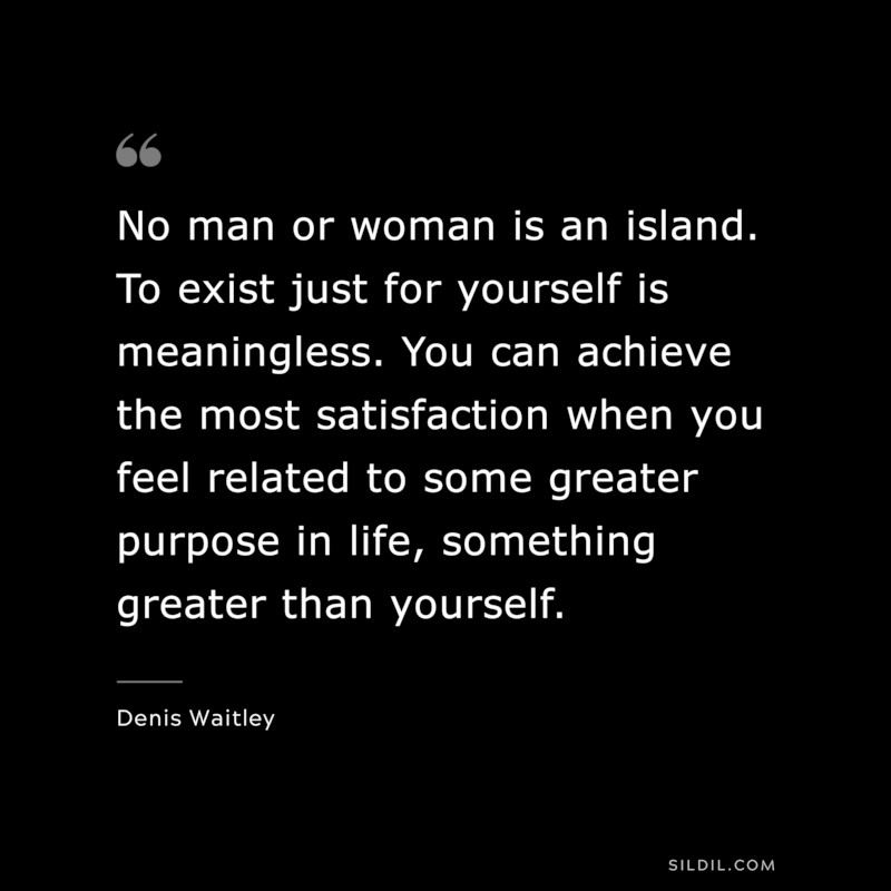 No man or woman is an island. To exist just for yourself is meaningless. You can achieve the most satisfaction when you feel related to some greater purpose in life, something greater than yourself. ― Denis Waitley