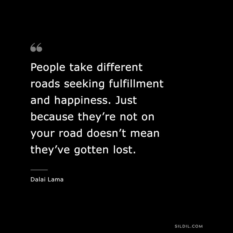 People take different roads seeking fulfillment and happiness. Just because they’re not on your road doesn’t mean they’ve gotten lost. ― Dalai Lama