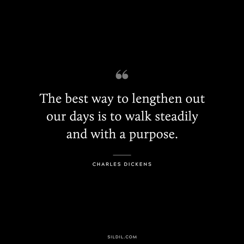 The best way to lengthen out our days is to walk steadily and with a purpose. ― Charles Dickens
