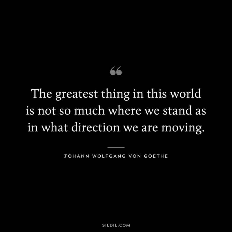 The greatest thing in this world is not so much where we stand as in what direction we are moving. ― Johann Wolfgang Von Goethe