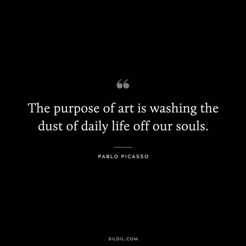 The purpose of art is washing the dust of daily life off our souls. ― Pablo Picasso