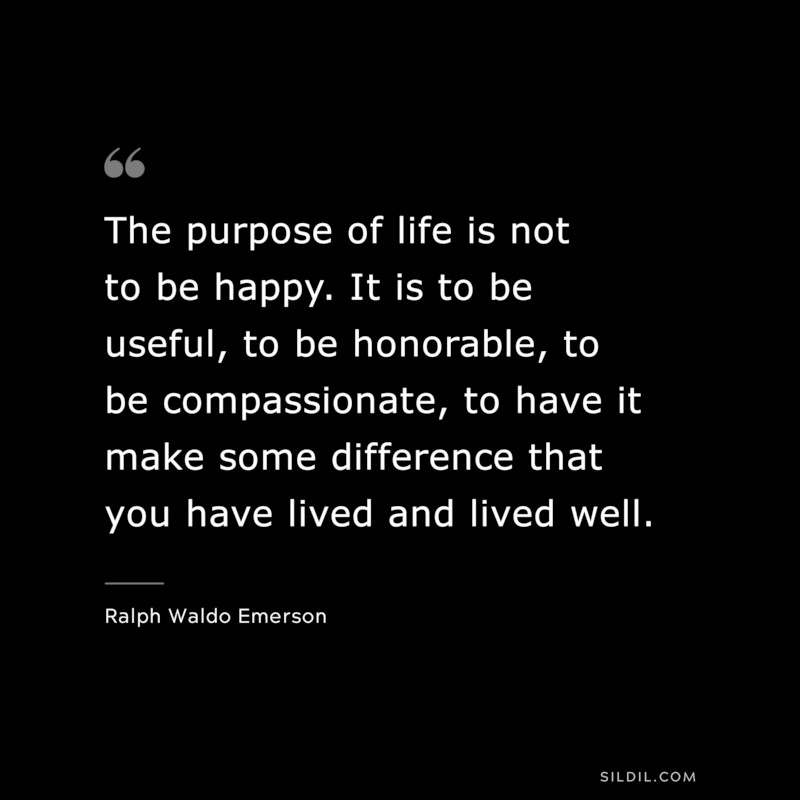 The purpose of life is not to be happy. It is to be useful, to be honorable, to be compassionate, to have it make some difference that you have lived and lived well. ― Ralph Waldo Emerson
