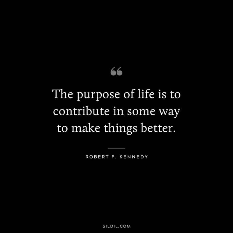 The purpose of life is to contribute in some way to make things better. ― Robert F. Kennedy