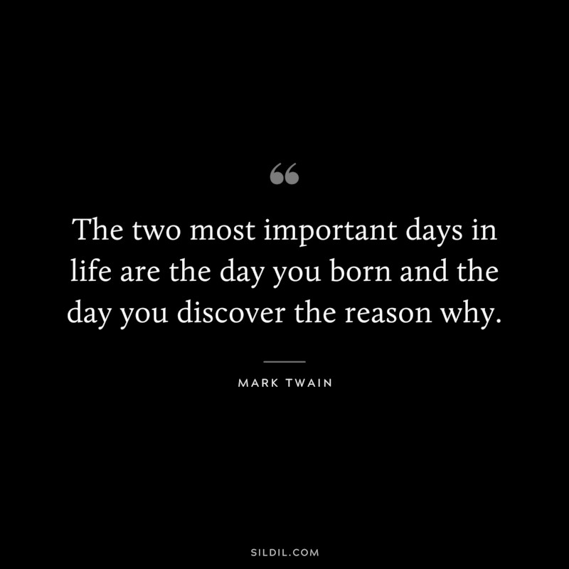 The two most important days in life are the day you born and the day you discover the reason why. ― Mark Twain