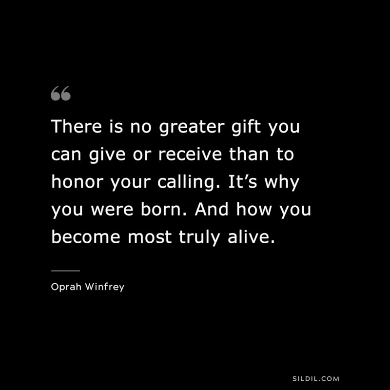 There is no greater gift you can give or receive than to honor your calling. It’s why you were born. And how you become most truly alive. ― Oprah Winfrey