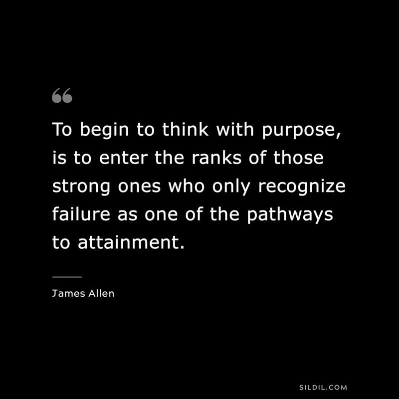 To begin to think with purpose, is to enter the ranks of those strong ones who only recognize failure as one of the pathways to attainment. ― James Allen
