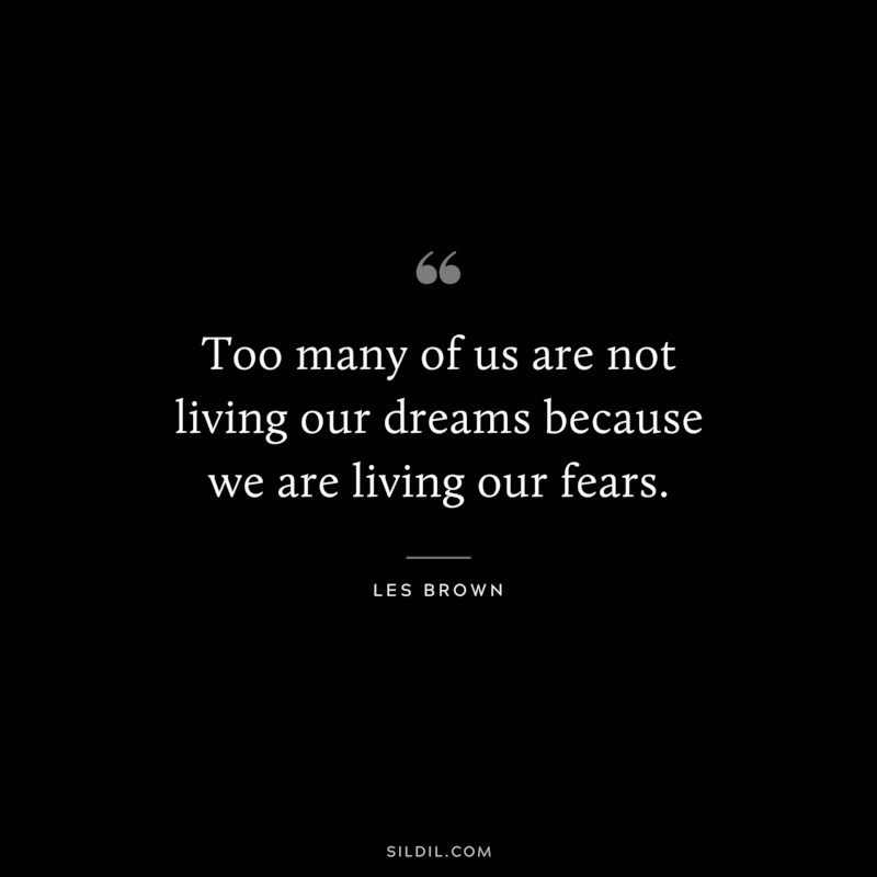 Too many of us are not living our dreams because we are living our fears. ― Les Brown