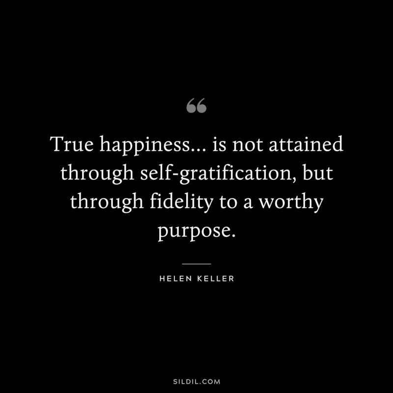 True happiness… is not attained through self-gratification, but through fidelity to a worthy purpose. ― Helen Keller