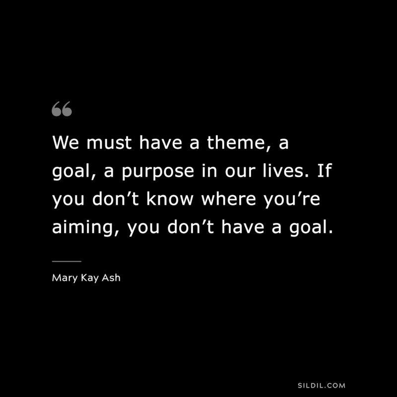We must have a theme, a goal, a purpose in our lives. If you don’t know where you’re aiming, you don’t have a goal. ― Mary Kay Ash