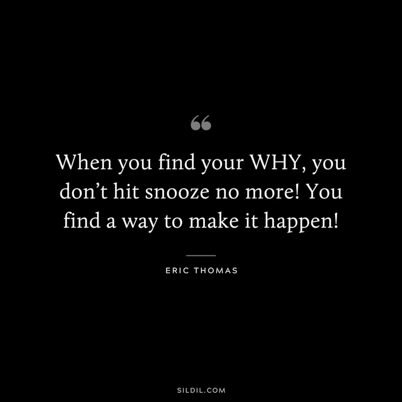 When you find your WHY, you don’t hit snooze no more! You find a way to make it happen! ― Eric Thomas