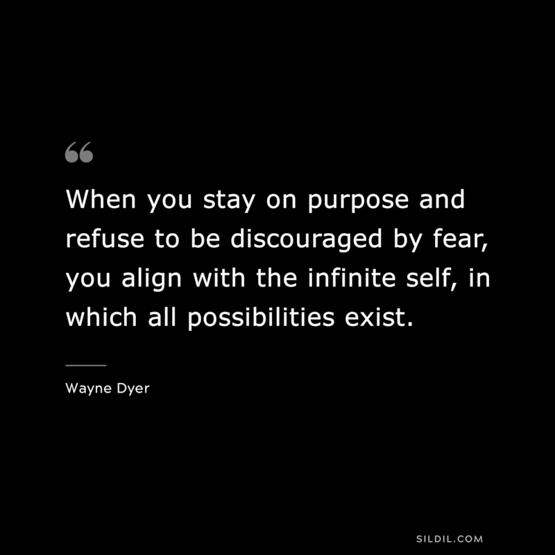 When you stay on purpose and refuse to be discouraged by fear, you align with the infinite self, in which all possibilities exist. ― Wayne Dyer