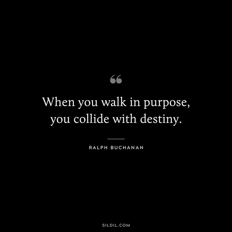 When you walk in purpose, you collide with destiny. ― Ralph Buchanan