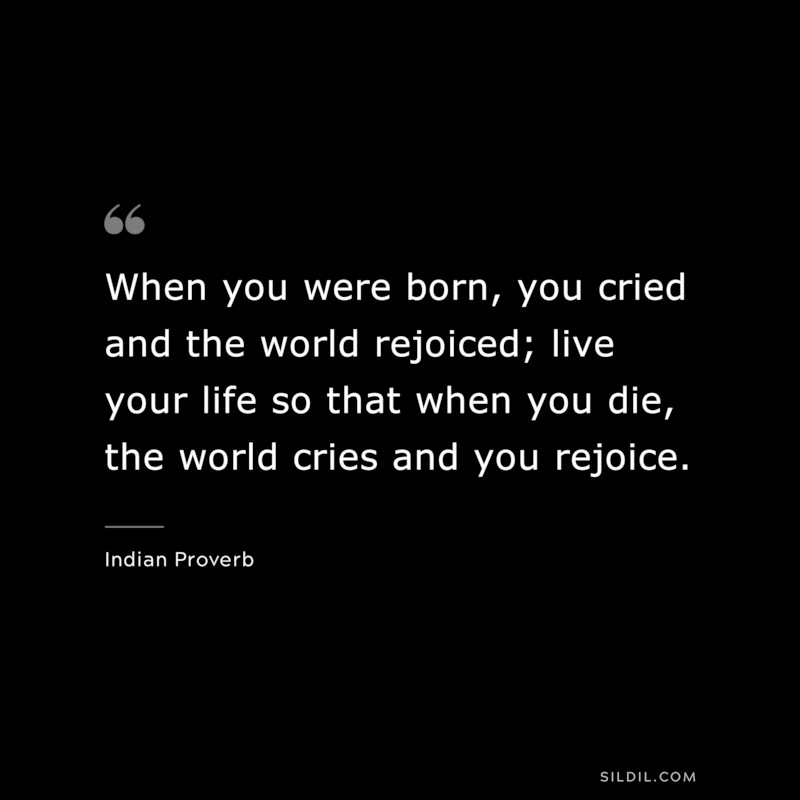When you were born, you cried and the world rejoiced; live your life so that when you die, the world cries and you rejoice. ― Indian Proverb