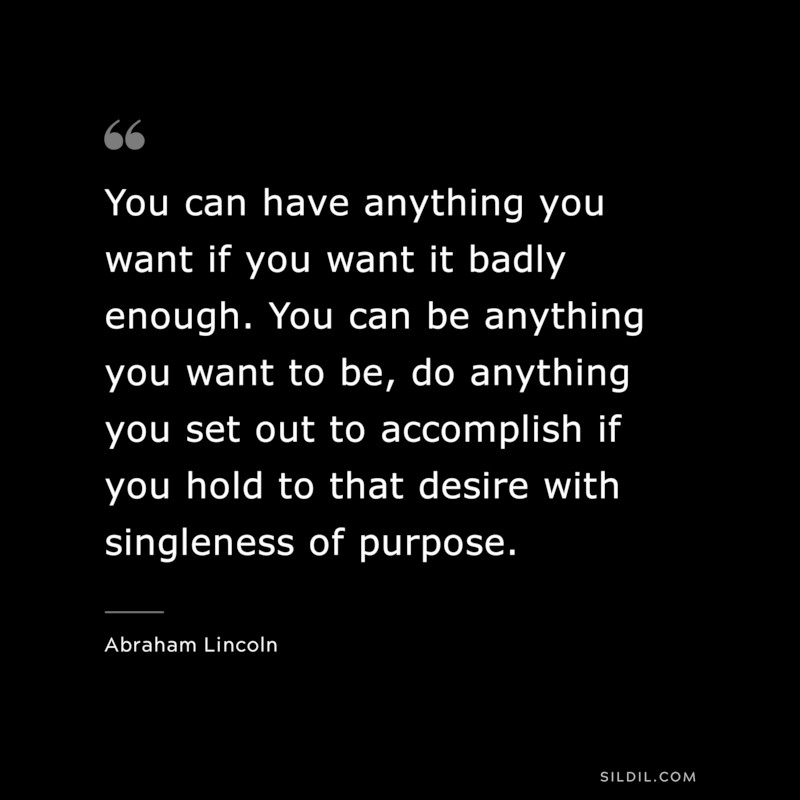 You can have anything you want if you want it badly enough. You can be anything you want to be, do anything you set out to accomplish if you hold to that desire with singleness of purpose. ― Abraham Lincoln