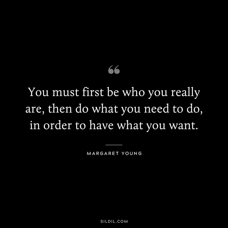 You must first be who you really are, then do what you need to do, in order to have what you want. ― Margaret Young