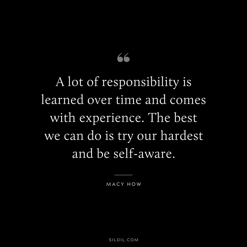 A lot of responsibility is learned over time and comes with experience. The best we can do is try our hardest and be self-aware. ― Macy How
