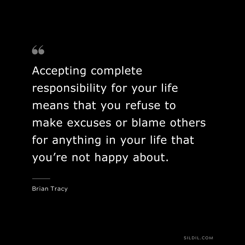 Accepting complete responsibility for your life means that you refuse to make excuses or blame others for anything in your life that you’re not happy about. ― Brian Tracy