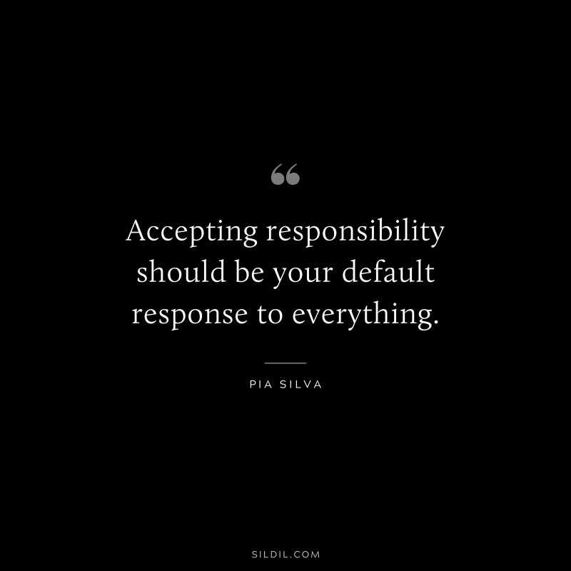 Accepting responsibility should be your default response to everything. ― Pia Silva