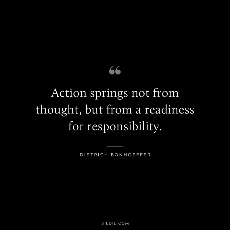 Action springs not from thought, but from a readiness for responsibility. ― Dietrich Bonhoeffer
