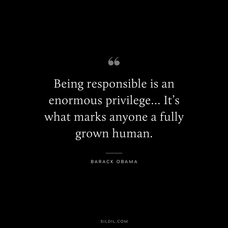 Being responsible is an enormous privilege… It’s what marks anyone a fully grown human. ― Barack Obama