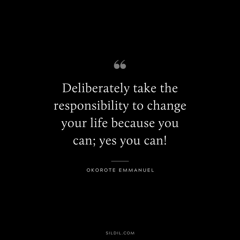 Deliberately take the responsibility to change your life because you can; yes you can! ― Okorote Emmanuel