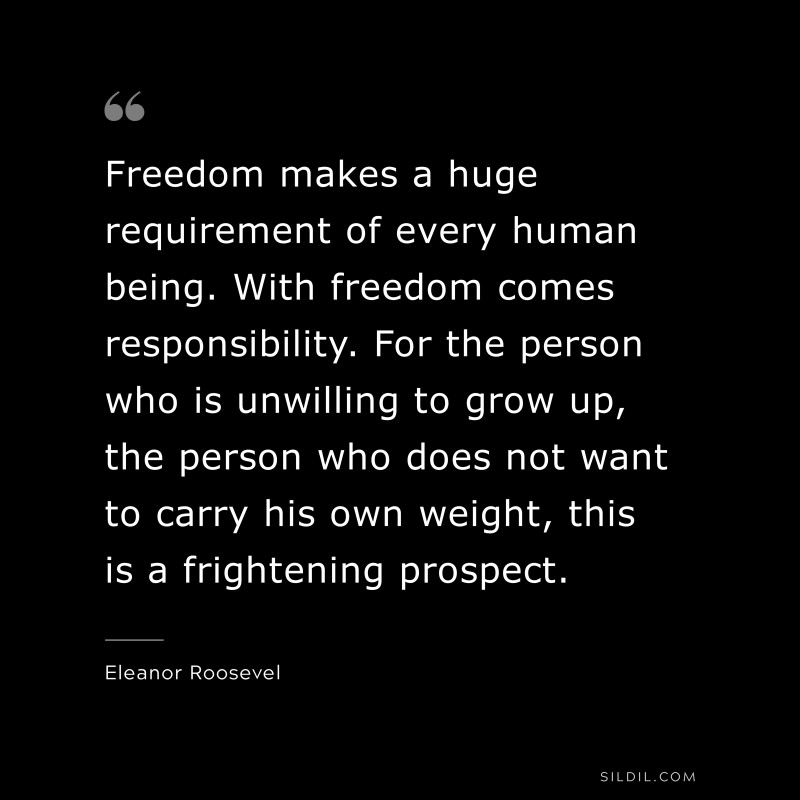 Freedom makes a huge requirement of every human being. With freedom comes responsibility. For the person who is unwilling to grow up, the person who does not want to carry his own weight, this is a frightening prospect. ― Eleanor Roosevel