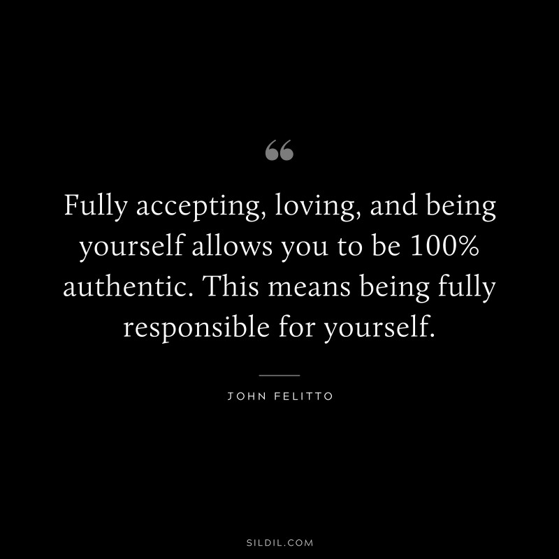 Fully accepting, loving, and being yourself allows you to be 100% authentic. This means being fully responsible for yourself. ― John Felitto