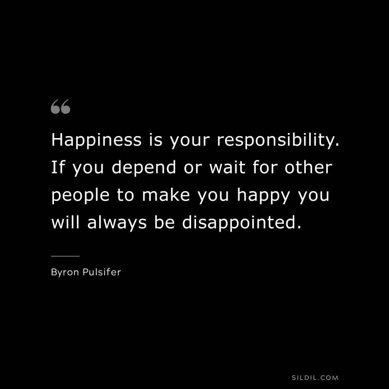 Happiness is your responsibility. If you depend or wait for other people to make you happy you will always be disappointed. ― Byron Pulsifer