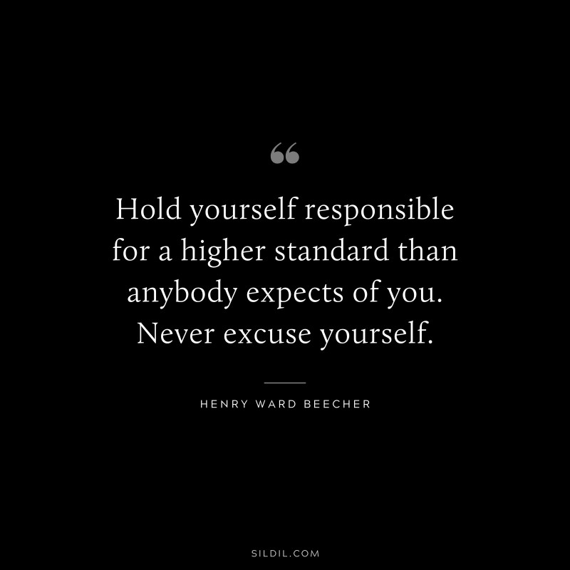Hold yourself responsible for a higher standard than anybody expects of you. Never excuse yourself. ― Henry Ward Beecher