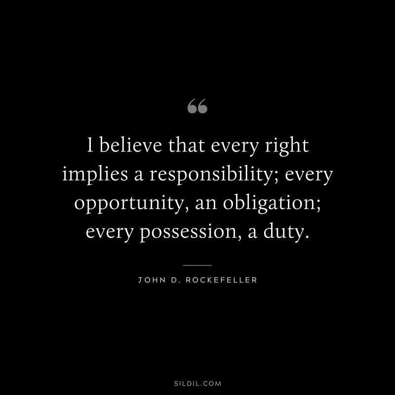 I believe that every right implies a responsibility; every opportunity, an obligation; every possession, a duty. ― John D. Rockefeller