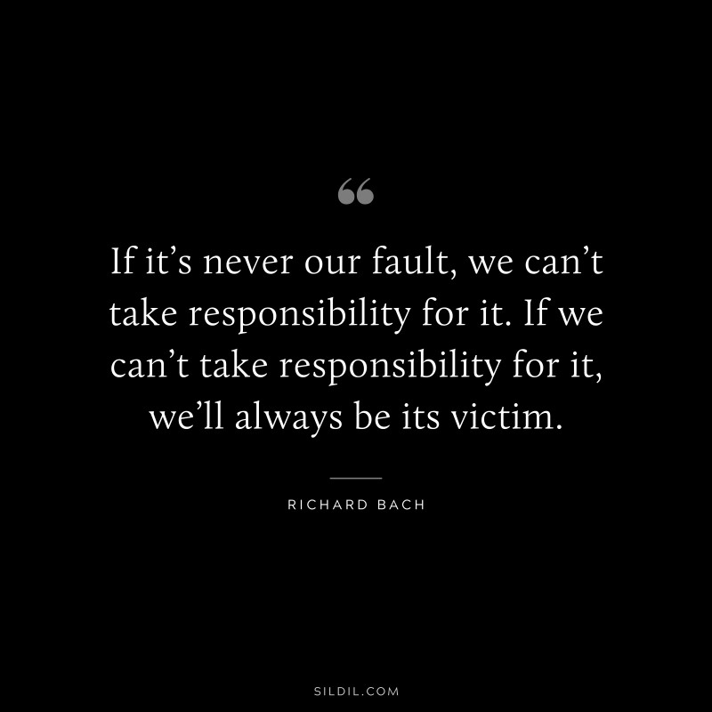 If it’s never our fault, we can’t take responsibility for it. If we can’t take responsibility for it, we’ll always be its victim. ― Richard Bach