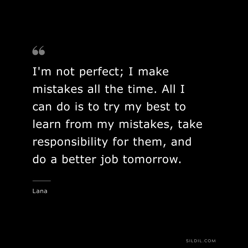 I'm not perfect; I make mistakes all the time. All I can do is to try my best to learn from my mistakes, take responsibility for them, and do a better job tomorrow. ― Lana