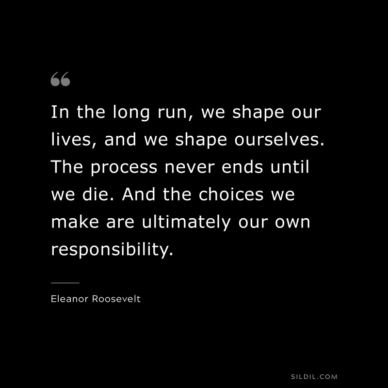 In the long run, we shape our lives, and we shape ourselves. The process never ends until we die. And the choices we make are ultimately our own responsibility. ― Eleanor Roosevelt