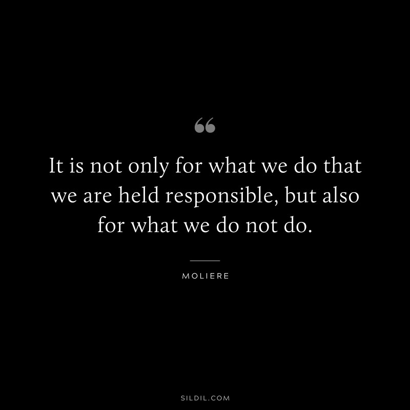 It is not only for what we do that we are held responsible, but also for what we do not do. ― Moliere