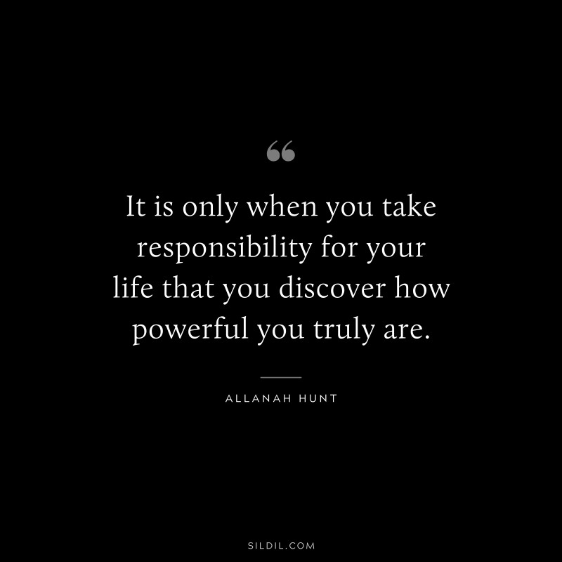 It is only when you take responsibility for your life that you discover how powerful you truly are. ― Allanah Hunt