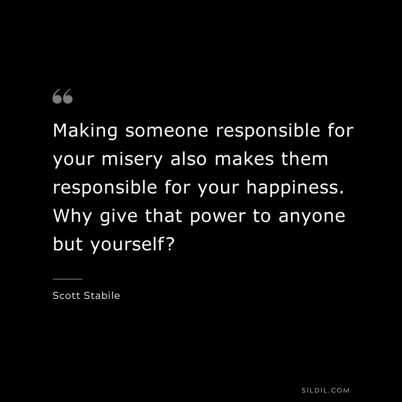 Making someone responsible for your misery also makes them responsible for your happiness. Why give that power to anyone but yourself? ― Scott Stabile