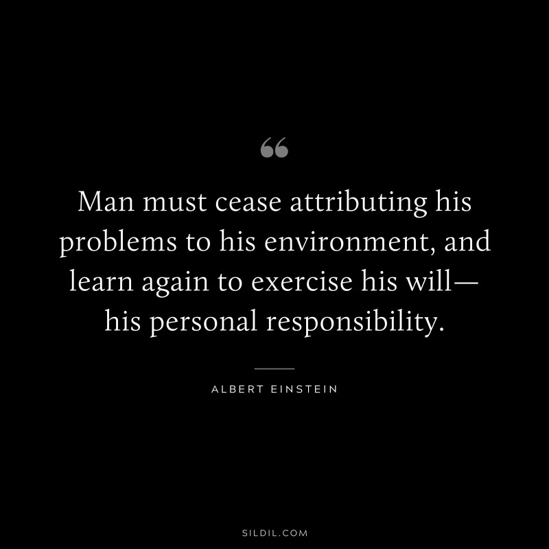 Man must cease attributing his problems to his environment, and learn again to exercise his will—his personal responsibility. ― Albert Einstein