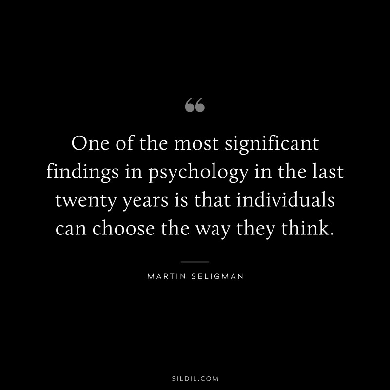 One of the most significant findings in psychology in the last twenty years is that individuals can choose the way they think. ― Martin Seligman