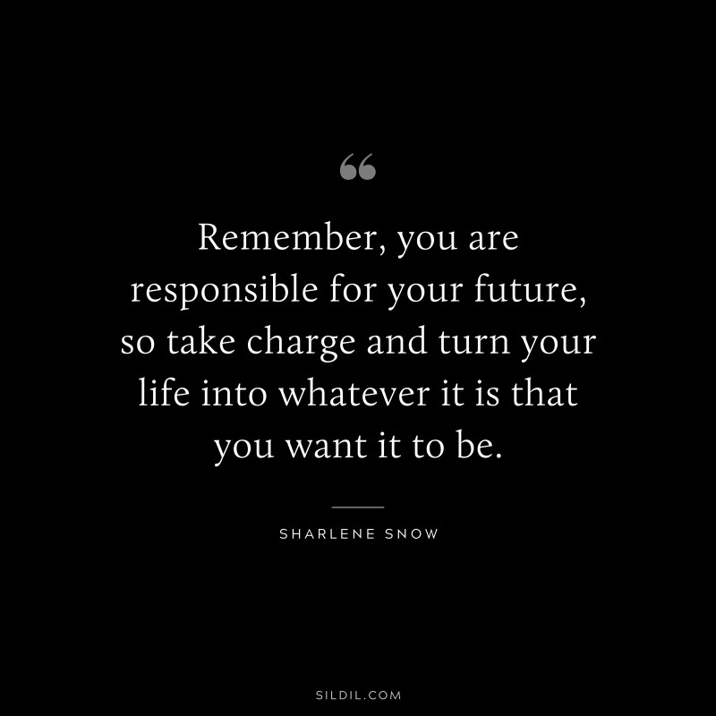 Remember, you are responsible for your future, so take charge and turn your life into whatever it is that you want it to be. ― Sharlene Snow