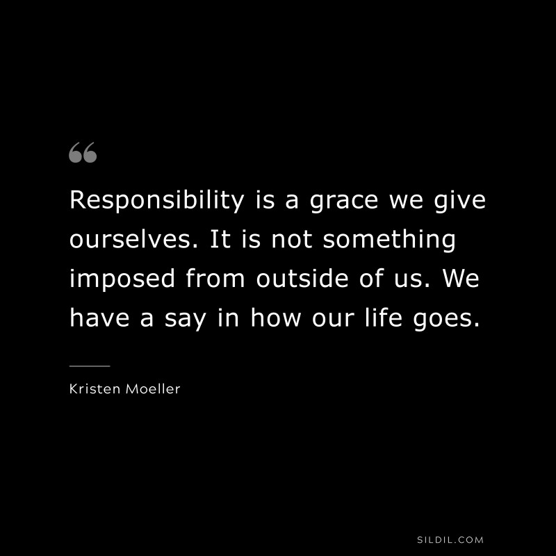 Responsibility is a grace we give ourselves. It is not something imposed from outside of us. We have a say in how our life goes. ― Kristen Moeller