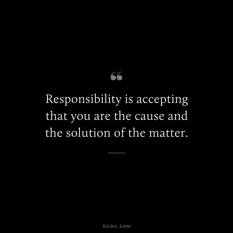 Responsibility is accepting that you are the cause and the solution of the matter.