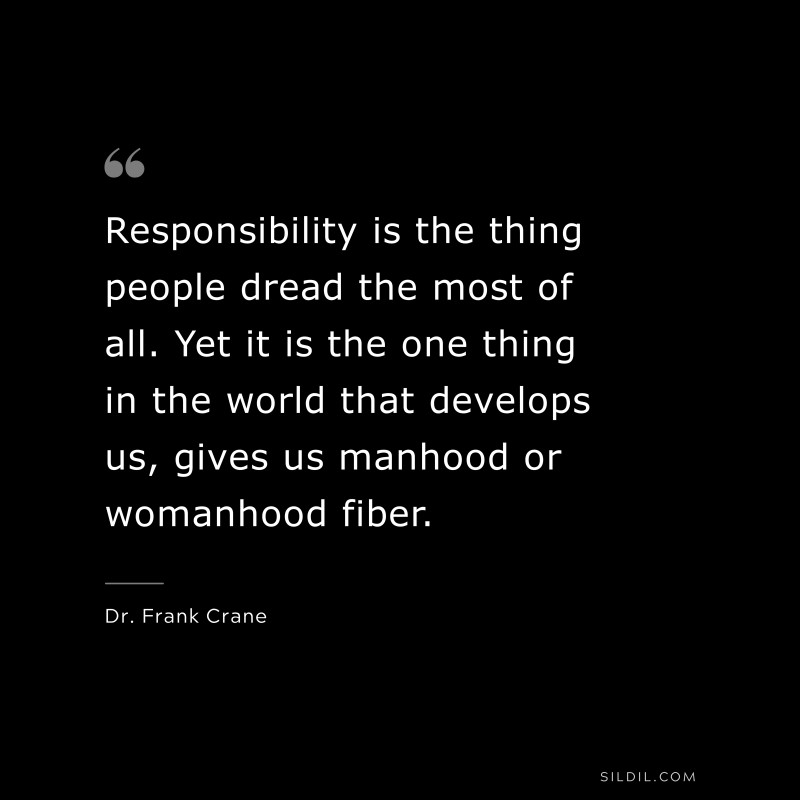 Responsibility is the thing people dread the most of all. Yet it is the one thing in the world that develops us, gives us manhood or womanhood fiber. ― Dr. Frank Crane