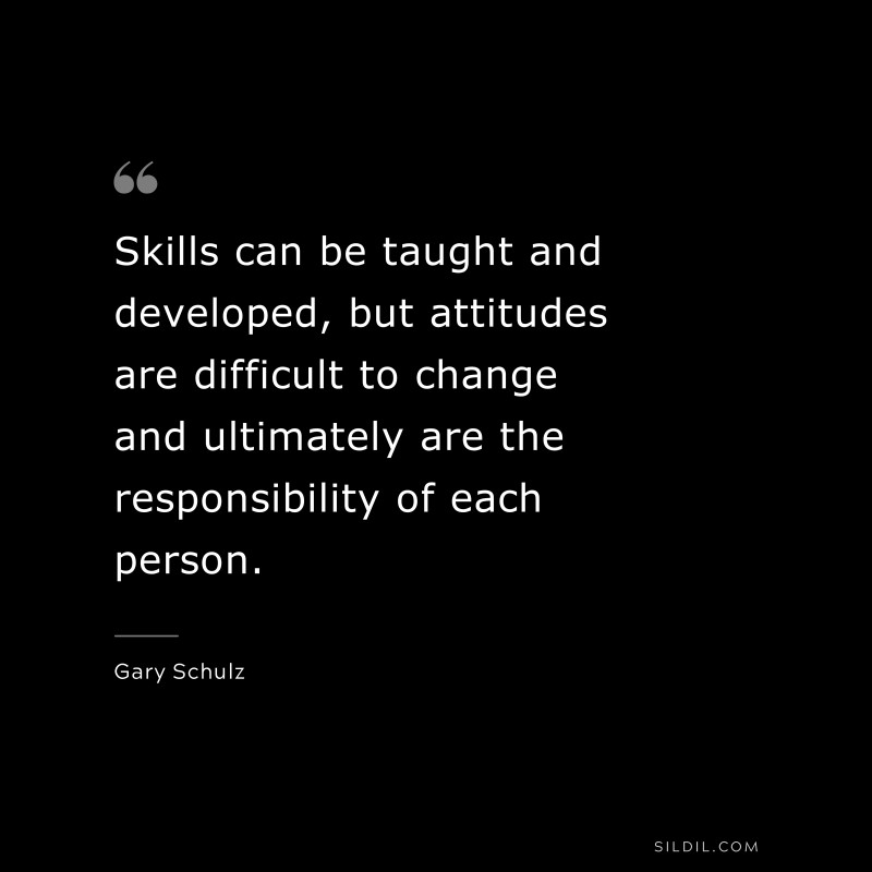 Skills can be taught and developed, but attitudes are difficult to change and ultimately are the responsibility of each person. ― Gary Schulz